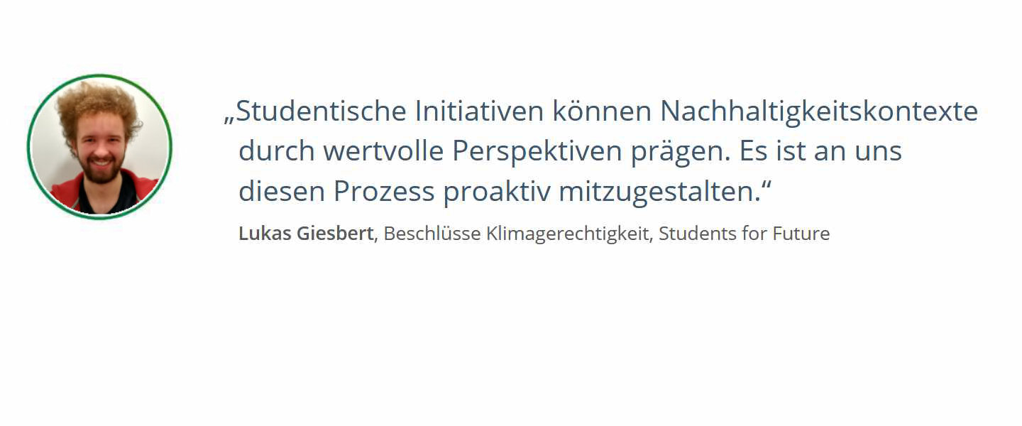 Zitat von Lukas Giesbert, Beschlüsse Klimagerechtigkeit, Students for Future: Studentische Initiativen können Nachhaltigkeitskontexte durch wertvolle Perspektiven prägen. Es ist an uns diesen Prozess proaktiv mitzugestalten.